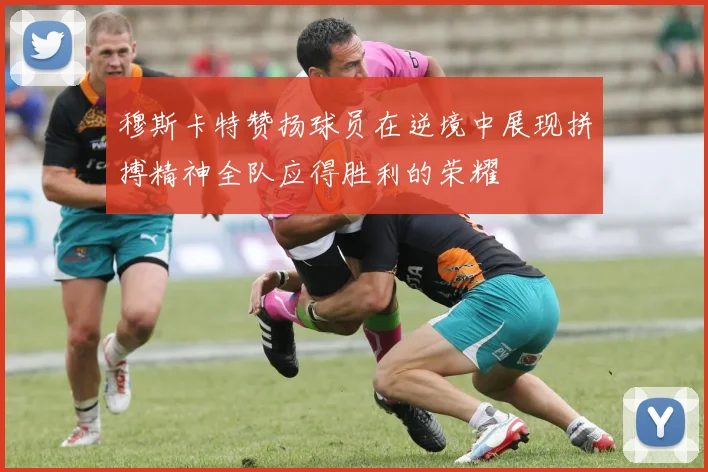 穆斯卡特赞扬球员在逆境中展现拼搏精神全队应得胜利的荣耀