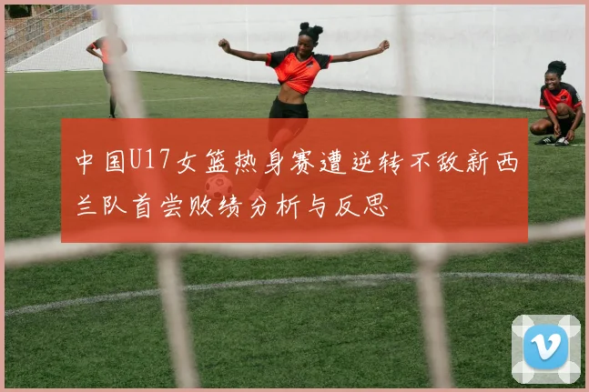 中国U17女篮热身赛遭逆转不敌新西兰队首尝败绩分析与反思