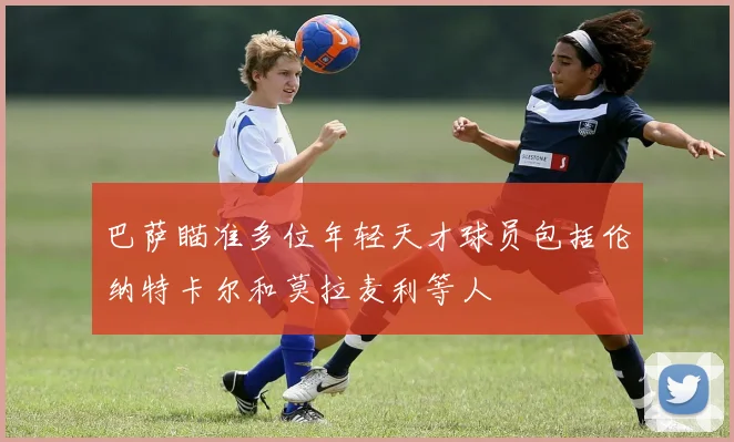 巴萨瞄准多位年轻天才球员包括伦纳特卡尔和莫拉麦利等人
