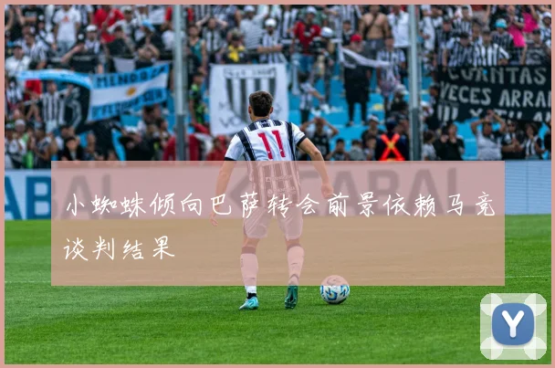 小蜘蛛倾向巴萨转会前景依赖马竞谈判结果