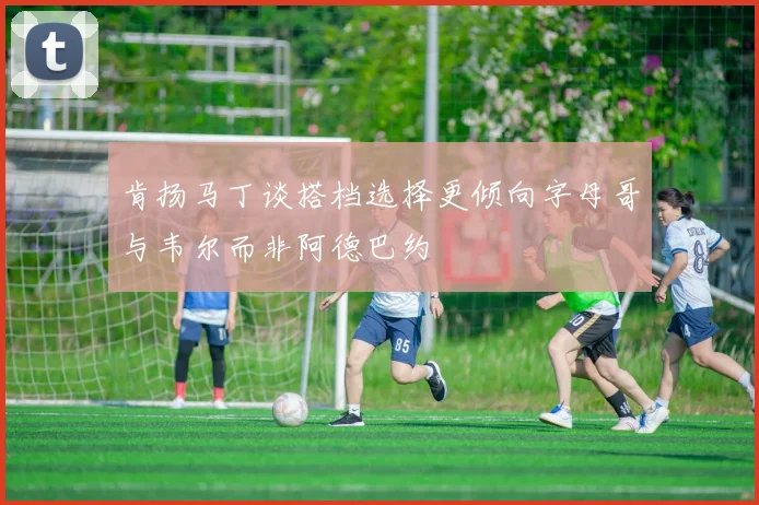 肯扬马丁谈搭档选择更倾向字母哥与韦尔而非阿德巴约