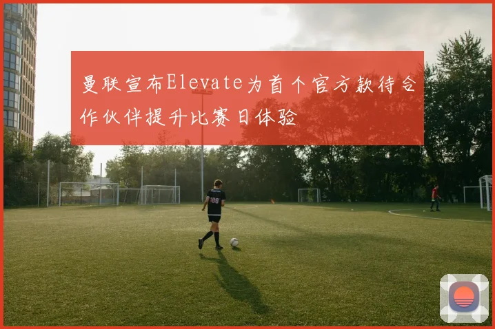 曼联宣布Elevate为首个官方款待合作伙伴提升比赛日体验