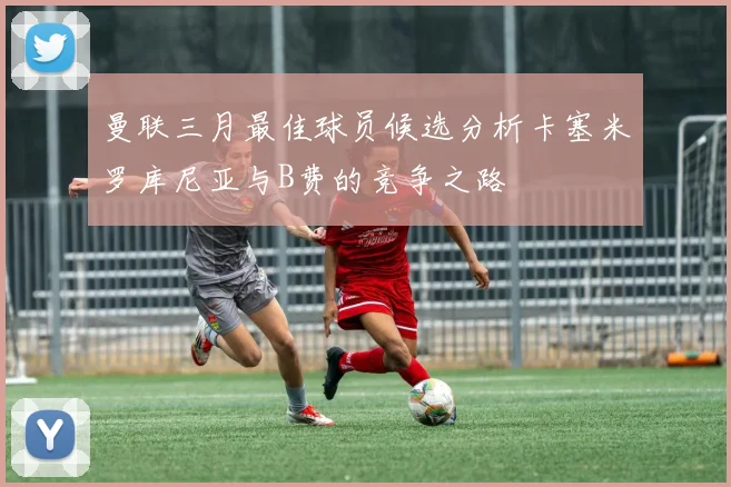 曼联三月最佳球员候选分析卡塞米罗库尼亚与B费的竞争之路