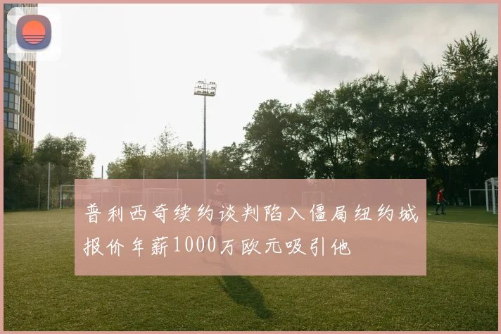 普利西奇续约谈判陷入僵局纽约城报价年薪1000万欧元吸引他