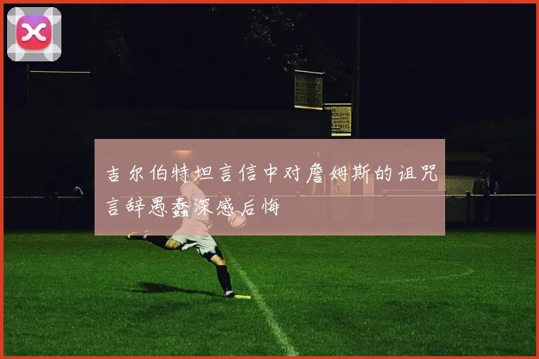 吉尔伯特坦言信中对詹姆斯的诅咒言辞愚蠢深感后悔