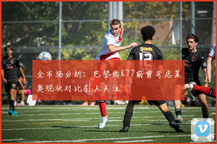 全市场分析：巴黎购K77前曾考虑莱奥现状对比引人关注