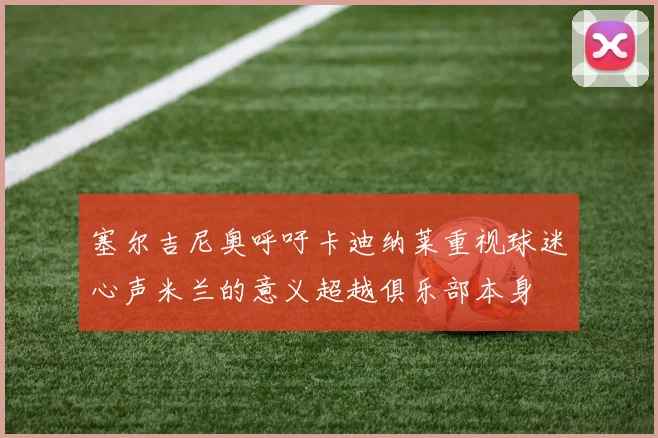 塞尔吉尼奥呼吁卡迪纳莱重视球迷心声米兰的意义超越俱乐部本身