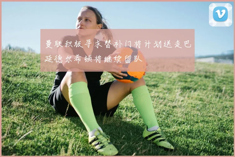 曼联积极寻求替补门将计划送走巴延德尔希顿将继续留队