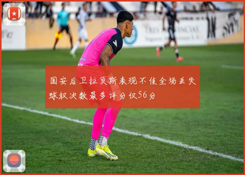 国安后卫拉莫斯表现不佳全场丢失球权次数最多评分仅56分