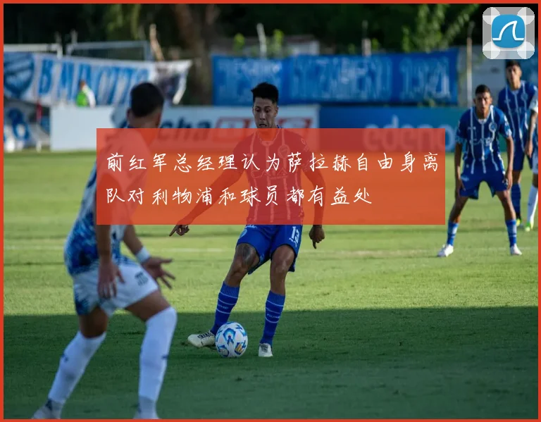 前红军总经理认为萨拉赫自由身离队对利物浦和球员都有益处