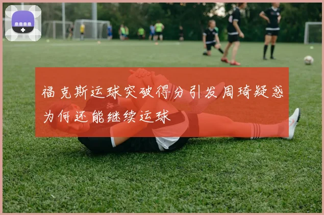 福克斯运球突破得分引发周琦疑惑为何还能继续运球