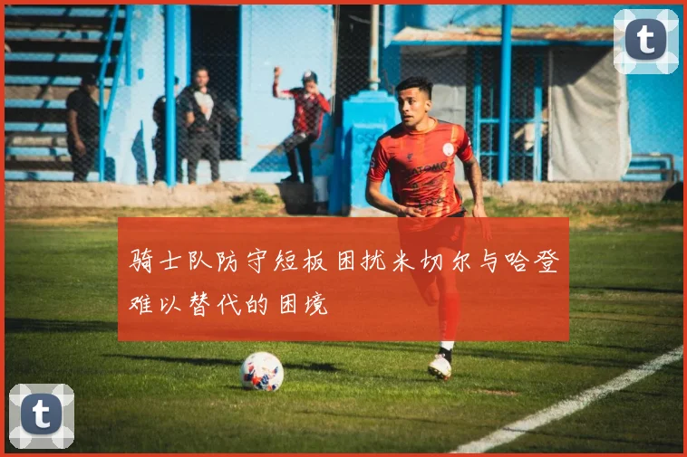 骑士队防守短板困扰米切尔与哈登难以替代的困境