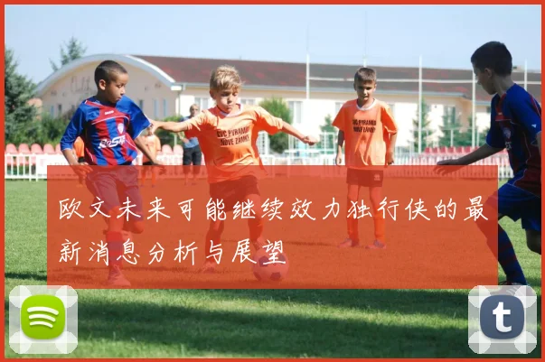欧文未来可能继续效力独行侠的最新消息分析与展望
