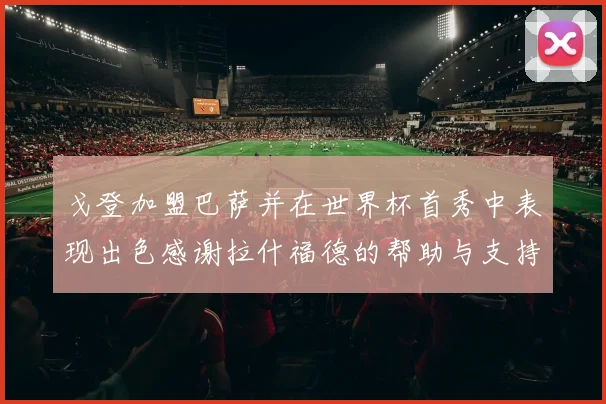 戈登加盟巴萨并在世界杯首秀中表现出色感谢拉什福德的帮助与支持