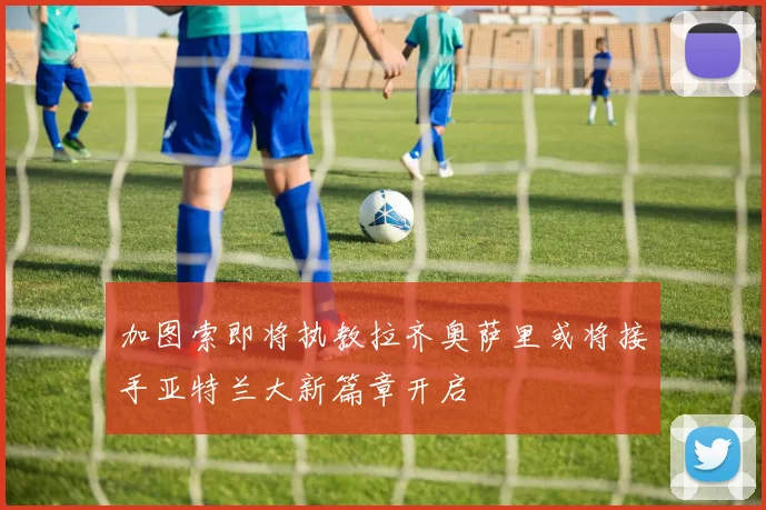 加图索即将执教拉齐奥萨里或将接手亚特兰大新篇章开启