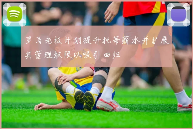 罗马老板计划提升托蒂薪水并扩展其管理权限以吸引回归
