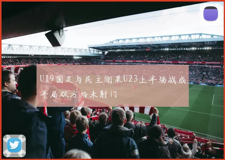 U19国足与民主刚果U23上半场战成平局双方均未射门