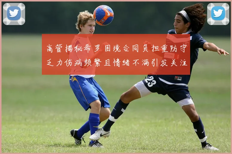 高管揭秘希罗困境合同负担重防守乏力伤病频繁且情绪不满引发关注
