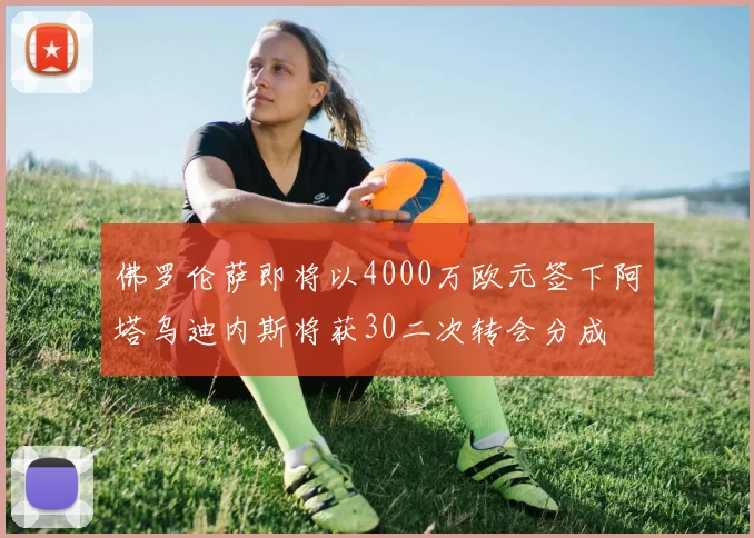 佛罗伦萨即将以4000万欧元签下阿塔乌迪内斯将获30二次转会分成