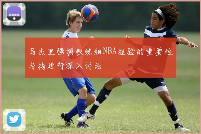 乌杰里强调教练组NBA经验的重要性与梅进行深入讨论
