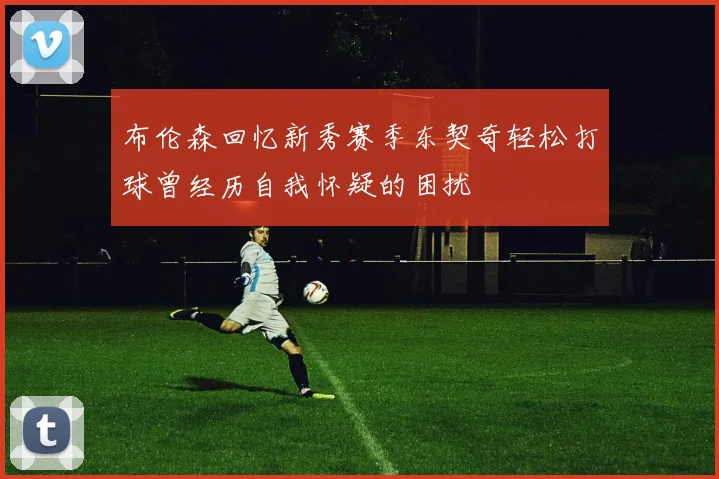布伦森回忆新秀赛季东契奇轻松打球曾经历自我怀疑的困扰