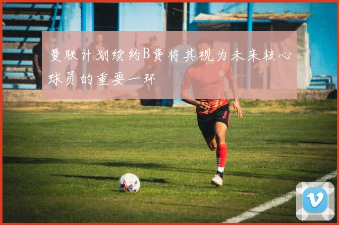 曼联计划续约B费将其视为未来核心球员的重要一环